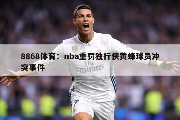 8868体育：nba重罚独行侠黄蜂球员冲突事件